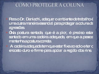 Para o Dr. Daniachi, adequar o ambiente de trabalho é uma outra maneira essencial para proteger a coluna de agressões.  “ Na postura sentada, que é a pior, é preciso estar sentado em uma cadeira adequada, em que a pessoa mantenha a postura correta. A cadeira adequada tem que estar fixa ao solo e ter o encosto duro e firme para apoiar a região dos rins.  