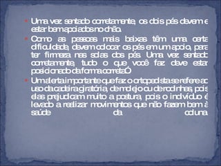 Uma vez sentado corretamente, os dois pés devem e estar bem apoiados no chão.  Como as pessoas mais baixas têm uma certa dificuldade, devem colocar os pés em um apoio, para ter firmeza nas solas dos pés. Uma vez sentado corretamente, tudo o que você faz deve estar posicionado da forma correta”. Um alerta importante que faz o ortopedista se refere ao uso da cadeira giratória, de molejo ou de rodinhas, pois elas prejudicam muito a postura, pois o indivíduo é levado a realizar movimentos que não fazem bem à saúde da coluna. 