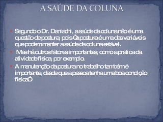Segundo o Dr. Daniachi, a saúde da coluna não é uma questão de postura, pois “a postura é uma das variáveis que podem manter a saúde da coluna estável. Mas há outros fatores importantes, como a pratica da atividade física, por exemplo. A manutenção da postura no trabalho também é importante, desde que a pessoa tenha uma boa condição física”. 