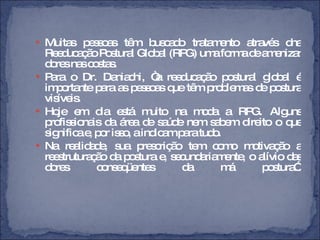 Muitas pessoas têm buscado tratamento através dna Reeducação Postural Global (RPG) uma forma de amenizar dores nas costas.  Para o Dr. Daniachi, “a reeducação postural global é importante para as pessoas que têm problemas de postura visíveis. Hoje em dia está muito na moda a RPG. Alguns profissionais da área de saúde nem sabem direito o que significa e, por isso, a indicam para tudo.  Na realidade, sua prescrição tem como motivação a reestruturação da postura e, secundariamente, o alívio das dores conseqüentes da má postura”. 