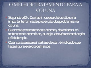 Segundo o Dr. Daniachi, os exercícios são uma importante forma de prevenção dos problemas na coluna.  Quando a pessoa tem os sintomas, deve fazer um tratamento sintomático, ou seja, através de medicação e fisioterapia.  Quando a pessoa sai da fase de dor, é indicado que faça alguns exercícios físicos.  