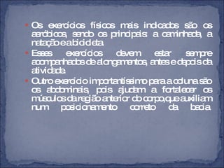 Os exercícios físicos mais indicados são os aeróbicos, sendo os principais: a caminhada, a natação e a bicicleta.  Esses exercícios devem estar sempre acompanhados de alongamentos, antes e depois da atividade.  Outro exercício importantíssimo para a coluna são os abdominais, pois ajudam a fortalecer os músculos da região anterior do corpo,que auxiliam num posicionamento correto da bacia . 