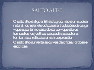 O salto alto é algo antifisiológico, não é uma coisa natural, ou seja, ele coloca as articulações de carga - que suportam o peso do corpo - que são os tornozelos, os joelhos, os quadris e a coluna lombar, submetidos a uma hiperpressão. O salto alto aumenta as curvas da cifose, lordose e escoliose.  
