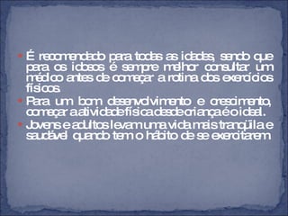 É recomendado para todas as idades, sendo que para os idosos é sempre melhor consultar um médico antes de começar a rotina dos exercícios físicos.  Para um bom desenvolvimento e crescimento, começar a atividade física desde criança é o ideal.  Jovens e adultos levam uma vida mais tranqüila e saudável quando tem o hábito de se exercitarem. 