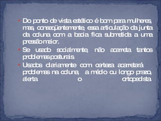 Do ponto de vista estético é bom para mulheres, mas, conseqüentemente, essa articulação da junta da coluna com a bacia fica submetida a uma pressão maior.  Se usado socialmente, não acarreta tantos problemas posturais. Usados diariamente com certeza acarretará  problemas na coluna,  a médio ou longo prazo, alerta o ortopedista. 