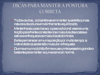 Todos os dias , concentre-se em manter suas três curvas naturais da coluna em alinhamento equilibrado. Mantenha seu peso baixo; o peso adicional exerce uma tração para frente constante nos músculos das costas e estica e enfraquece os músculos abdominais. Evite permanecer em uma posição por muito tempo; a inatividade causa tensão muscular e fraqueza. Durma em um colchão firme e use um travesseiro grande o bastante para manter a curva cervical normal.  