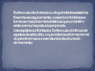 Evite o uso de diversos ou de grandes travesseiros. Exercite-se regularmente; o exercício fortalece e torna os músculos mais elásticos que o mantêm ereto e em uma postura apropriada . Use sapatos confortáveis. Evite o uso contínuo de sapatos de salto alto, o que distorce a forma normal do pé e tiram as curvas naturais da coluna do alinhamento. 