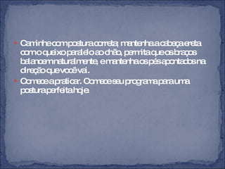 Caminhe com postura correta; mantenha a cabeça ereta com o queixo paralelo ao chão, permita que os braços balancem naturalmente, e mantenha os pés apontados na direção que você vai. Comece a praticar. Comece seu programa para uma postura perfeita hoje.  
