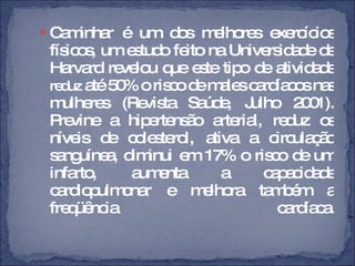 Caminhar é um dos melhores exercícios físicos, um estudo feito na Universidade de Harvard revelou que este tipo de atividade  reduz  até 50% o risco de males cardíacos nas mulheres (Revista Saúde, Julho 2001). Previne a hipertensão arterial, reduz os níveis de colesterol, ativa a circulação sanguínea, diminui em 17% o risco de um infarto, aumenta a capacidade cardiopulmonar e melhora também a freqüência cardíaca. 