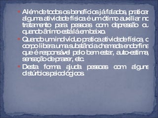 Além de todos os benefícios já falados, praticar alguma atividade física é um ótimo auxiliar no tratamento para pessoas com depressão ou quando ânimo está lá em baixo.  Quando um indivíduo pratica atividade física, o corpo libera uma substância chamada endorfina que é responsável pelo bem estar, auto-estima, sensação de prazer, etc.  Desta forma ajuda pessoas com alguns distúrbios psicológicos.  