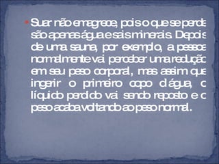 Suar não emagrece, pois o que se perde são apenas água e sais minerais. Depois de uma sauna, por exemplo, a pessoa normalmente vai perceber uma redução em seu peso corporal, mas assim que ingerir o primeiro copo d`água, o líquido perdido vai sendo reposto e o peso acaba voltando ao peso normal. 