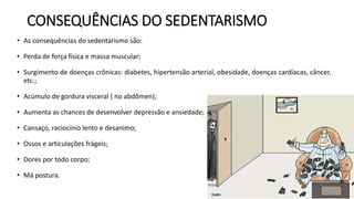 CONSEQUÊNCIAS DO SEDENTARISMO
• As consequências do sedentarismo são:
• Perda de força física e massa muscular;
• Surgimento de doenças crônicas: diabetes, hipertensão arterial, obesidade, doenças cardíacas, câncer,
etc.;
• Acúmulo de gordura visceral ( no abdômen);
• Aumenta as chances de desenvolver depressão e ansiedade;
• Cansaço, raciocínio lento e desanimo;
• Ossos e articulações frágeis;
• Dores por todo corpo;
• Má postura.
 