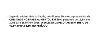 • Segundo o Ministério da Saúde, nos últimos 10 anos, a prevalência da
OBESIDADE NO BRASIL AUMENTOU EM 60%, passando de 11,8% em
2006 para 18,9% em 2016. O EXCESSO DE PESO TAMBÉM SUBIU DE
42,6% PARA 53,8% NO PERÍODO
 