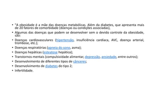 • "A obesidade é a mãe das doenças metabólicas. Além da diabetes, que apresenta mais
de 20 fatores de comorbidade (doenças ou condições associadas),
• Algumas das doenças que podem se desenvolver sem o devido controle da obesidade,
são:
• Doenças cardiovasculares (hipertensão, insuficiência cardíaca, AVC, doença arterial,
trombose, etc.);
• Doenças respiratórias (apneia do sono, asma);
• Doenças hepáticas (esteatose hepática);
• Transtornos mentais (compulsividade alimentar, depressão, ansiedade, entre outros);
• Desenvolvimento de diferentes tipos de cânceres;
• Desenvolvimento de diabetes do tipo 2;
• Infertilidade.
 
