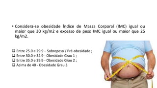 • Considera-se obesidade Índice de Massa Corporal (IMC) igual ou
maior que 30 kg/m2 e excesso de peso IMC igual ou maior que 25
kg/m2.
 Entre 25.0 e 29.9 – Sobrepeso / Pré-obesidade ;
 Entre 30.0 e 34.9 - Obesidade Grau 1 ;
 Entre 35.0 e 39.9 - Obesidade Grau 2 ;
 Acima de 40 - Obesidade Grau 3.
 