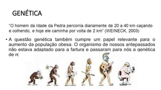 GENÉTICA
• A questão genética também cumpre um papel relevante para o
aumento da população obesa. O organismo de nossos antepassados
não estava adaptado para a fartura e passaram para nós a genética
de retenção de calorias.
 