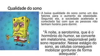 Qualidade do sono
• A baixa qualidade do sono como um dos
fatores para o aumento da obesidade.
Segundo ela, a sociedade acelerada e
conectada faz com que as pessoas não
tenham horário para dormir.
"À noite, a serotonina, que é o
hormônio do humor, se converte
em melatonina, responsável pelo
sono reparador. Nesse estágio do
sono, as células conseguem
mobilizar gorduras de forma
adequada“.
 