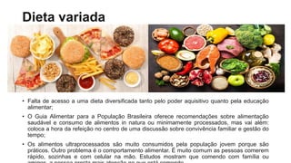 Dieta variada
• Falta de acesso a uma dieta diversificada tanto pelo poder aquisitivo quanto pela educação
alimentar;
• O Guia Alimentar para a População Brasileira oferece recomendações sobre alimentação
saudável e consumo de alimentos in natura ou minimamente processados, mas vai além:
coloca a hora da refeição no centro de uma discussão sobre convivência familiar e gestão do
tempo;
• Os alimentos ultraprocessados são muito consumidos pela população jovem porque são
práticos. Outro problema é o comportamento alimentar. É muito comum as pessoas comerem
rápido, sozinhas e com celular na mão. Estudos mostram que comendo com família ou
 