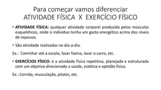 Para começar vamos diferenciar
ATIVIDADE FÍSICA X EXERCÍCIO FÍSICO
• ATIVIDADE FÍSICA: qualquer atividade corporal produzida pelos músculos
esqueléticos, onde o indivíduo tenha um gasto energético acima dos níveis
de repouso;
• São atividade realizadas no dia-a-dia.
Ex.: Caminhar até a escola, fazer faxina, lavar o carro, etc.
• EXERCÍCIOS FÍSICO: é a atividade física repetitiva, planejada e estruturada
com um objetivo direcionado a saúde, estética e aptidão física.
Ex.: Corrida, musculação, pilates, etc.
 