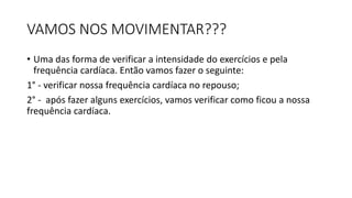 VAMOS NOS MOVIMENTAR???
• Uma das forma de verificar a intensidade do exercícios e pela
frequência cardíaca. Então vamos fazer o seguinte:
1° - verificar nossa frequência cardíaca no repouso;
2° - após fazer alguns exercícios, vamos verificar como ficou a nossa
frequência cardíaca.
 