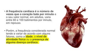 • A frequência cardíaca é o número de
vezes que o coração bate por minuto e
o seu valor normal, em adultos, varia
entre 60 e 100 batimentos por minuto,
em repouso.
• Porém, a frequência considerada normal
tende a variar de acordo com alguns
fatores, como a idade, o nível de
atividade física ou a presença de
alguma doença cardíaca.
 