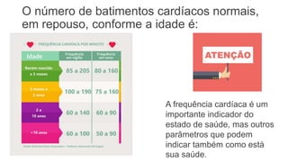 O número de batimentos cardíacos normais,
em repouso, conforme a idade é:
• Até 2 anos de idade:
120 a 140 bpm,
• Entre 8 anos até 17
anos: 80 a 100 bpm,
• Adulto sedentário: 70 a
80 bpm,
• Adulto que faz
atividade física e
idosos: 50 a 60 bpm.
A frequência cardíaca é um
importante indicador do
estado de saúde, mas outros
parâmetros que podem
indicar também como está
sua saúde.
 
