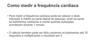 Como medir a frequência cardíaca
• Para medir a frequência cardíaca pode-se colocar o dedo
indicador e médio na parte lateral do pescoço, onde se sente
os batimentos cardíacos e contar quantas pulsações
acontecem durante 1 minuto.
• O cálculo também pode ser feito contando os batimentos até 15
segundos e multiplicando o resultado por 4.
 