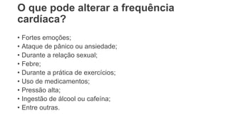 O que pode alterar a frequência
cardíaca?
• Fortes emoções;
• Ataque de pânico ou ansiedade;
• Durante a relação sexual;
• Febre;
• Durante a prática de exercícios;
• Uso de medicamentos;
• Pressão alta;
• Ingestão de álcool ou cafeína;
• Entre outras.
 
