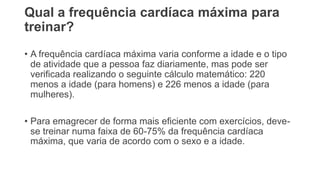 Qual a frequência cardíaca máxima para
treinar?
• A frequência cardíaca máxima varia conforme a idade e o tipo
de atividade que a pessoa faz diariamente, mas pode ser
verificada realizando o seguinte cálculo matemático: 220
menos a idade (para homens) e 226 menos a idade (para
mulheres).
• Para emagrecer de forma mais eficiente com exercícios, deve-
se treinar numa faixa de 60-75% da frequência cardíaca
máxima, que varia de acordo com o sexo e a idade.
 