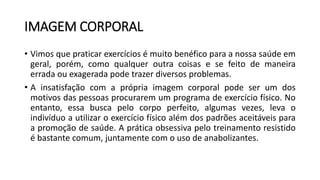 IMAGEM CORPORAL
• Vimos que praticar exercícios é muito benéfico para a nossa saúde em
geral, porém, como qualquer outra coisas e se feito de maneira
errada ou exagerada pode trazer diversos problemas.
• A insatisfação com a própria imagem corporal pode ser um dos
motivos das pessoas procurarem um programa de exercício físico. No
entanto, essa busca pelo corpo perfeito, algumas vezes, leva o
indivíduo a utilizar o exercício físico além dos padrões aceitáveis para
a promoção de saúde. A prática obsessiva pelo treinamento resistido
é bastante comum, juntamente com o uso de anabolizantes.
 