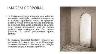 IMAGEM CORPORAL
• a imagem corporal é aquela que criamos
em nossa mente de como é o nosso corpo
e a nossa aparência: como imaginamos
qual é a nossa altura, as nossas dimensões,
se estamos com peso adequado ou acima
dele, como imaginamos que as outras
pessoas nos enxergam, etc. Em outras
palavras, é como percebemos quem
somos.
• A imagem corporal também envolve os
pensamentos, as crenças, os sentimentos e
os comportamentos que temos em relação
ao nosso corpo e a nossa aparência.
 