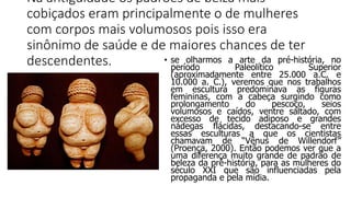 Na antiguidade os padrões de belza mais
cobiçados eram principalmente o de mulheres
com corpos mais volumosos pois isso era
sinônimo de saúde e de maiores chances de ter
descendentes. • se olharmos a arte da pré-história, no
período Paleolítico Superior
(aproximadamente entre 25.000 a.C. e
10.000 a. C.), veremos que nos trabalhos
em escultura predominava as figuras
femininas, com a cabeça surgindo como
prolongamento do pescoço, seios
volumosos e caídos, ventre saltado, com
excesso de tecido adiposo e grandes
nádegas flácidas, destacando-se entre
essas esculturas a que os cientistas
chamavam de “Vênus de Willendorf”
(Proença, 2000). Então podemos ver que a
uma diferença muito grande de padrão de
beleza da pré-história, para as mulheres do
século XXI que são influenciadas pela
propaganda e pela mídia.
 