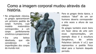 Como a imagem corporal mudou através da
história.
• Na antiguidade clássica,
os gregos apresentaram
um primeiro padrão do
corpo humano, cujo
modelo matemático
correspondeu a um
corpo perfeitamente
simétrico e proporcional.
• Era uma beleza
idealizada, que não
considerava as
imperfeições dos corpos
do mundo real.
Para os gregos desta época, a
estatura “ideal” de um ser
humano deveria corresponder
a oito vezes a altura de sua
cabeça.
Os gregos também eram bons
em fazer obras de arte com
essas representações, um
exemplo disso é a escultura
Daryphorus, do artista
Polycletus (século V a.C.) que
representou o padrão físico
ideal para o homem daquele
período.
 