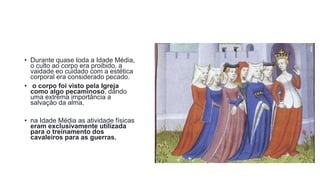 • Durante quase toda a Idade Média,
o culto ao corpo era proibido, a
vaidade eo cuidado com a estética
corporal era considerado pecado.
• o corpo foi visto pela Igreja
como algo pecaminoso, dando
uma extrema importância a
salvação da alma,
• na Idade Média as atividade físicas
eram exclusivamente utilizada
para o treinamento dos
cavaleiros para as guerras.
 