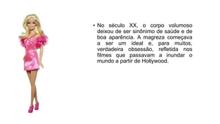 • No século XX, o corpo volumoso
deixou de ser sinônimo de saúde e de
boa aparência. A magreza começava
a ser um ideal e, para muitos,
verdadeira obsessão, refletida nos
filmes que passavam a inundar o
mundo a partir de Hollywood.
 