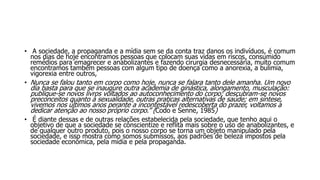 • A sociedade, a propaganda e a mídia sem se da conta traz danos os indivíduos, é comum
nos dias de hoje encontramos pessoas que colocam suas vidas em riscos, consumido
remédios para emagrecer e anabolizantes e fazendo cirurgia desnecessária, muito comum
encontramos também pessoas com algum tipo de doença como a anorexia, a bulimia,
vigorexia entre outros,
• Nunca se falou tanto em corpo como hoje, nunca se falara tanto dele amanha. Um novo
dia basta para que se inaugure outra academia de ginástica, alongamento, musculação:
publique-se novos livros voltados ao autoconhecimento do corpo; descubram-se novos
preconceitos quanto à sexualidade, outras praticas alternativas de saúde; em síntese,
vivemos nos últimos anos perante a incontestável redescoberta do prazer, voltamos a
dedicar atenção ao nosso próprio corpo.” (Codo e Senne, 1985)
• É diante dessas e de outras relações estabelecida pela sociedade, que tenho aqui o
objetivo de que a sociedade se conscientize e reflita mais sobre o uso de anabolizantes, e
de qualquer outro produto, pois o nosso corpo se torna um objeto manipulado pela
sociedade, e isso mostra como somos submissos, aos padrões de beleza impostos pela
sociedade econômica, pela mídia e pela propaganda.
 
