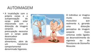 AUTOIMAGEM
• A insatisfação com o
próprio corpo e a
autopercepção do
corpo pode estar
relacionada com a
distorção da imagem
corporal. A
preocupação excessiva
com o corpo pode
desencadear
transtornos
alimentares, além de
um transtorno
comportamental
denominado Vigorexia.
O indivíduo se imagina
muito menos
musculoso que
realmente é, gerando
uma distorção
perceptiva da imagem
corporal. Esses
sintomas estão ligados
ao desenvolvimento da
vigorexia ou do
Transtorno de Dismorfia
Muscular.
 