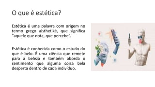 O que é estética?
Estética é uma palavra com origem no
termo grego aisthetiké, que significa
“aquele que nota, que percebe”.
Estética é conhecida como o estudo do
que é belo. É uma ciência que remete
para a beleza e também aborda o
sentimento que alguma coisa bela
desperta dentro de cada indivíduo.
 