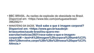 • BBC BRASIL. As razões da explosão de obesidade no Brasil.
Disponível em: <https://www.bbc.com/portuguese/brasil-
39625621>
• MINISTÉRIO DA SAÚDE. Você sabe o que é imagem corporal?
Disponível em: <https://www.gov.br/saude/pt-
br/assuntos/saude-brasil/eu-quero-me-
exercitar/noticias/2021/voce-sabe-o-que-e-imagem-
corporal#:~:text=A%20imagem%20corporal%20tamb%C3%
A9m%20envolve,corpo%20e%20a%20nossa%20apar%C3%
AAncia.>
 