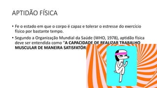 APTIDÃO FÍSICA
• Fe o estado em que o corpo é capaz e tolerar o estresse do exercício
físico por bastante tempo.
• Segundo a Organização Mundial da Saúde (WHO, 1978), aptidão física
deve ser entendida como “A CAPACIDADE DE REALIZAR TRABALHO
MUSCULAR DE MANEIRA SATISFATÓRIA”.
 