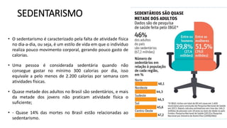 SEDENTARISMO
• O sedentarismo é caracterizado pela falta de atividade física
no dia-a-dia, ou seja, é um estilo de vida em que o indivíduo
realiza pouco movimento corporal, gerando pouco gasto de
calorias.
• Uma pessoa é considerada sedentária quando não
consegue gastar no mínimo 300 calorias por dia, isso
equivale a pelo menos de 2.200 calorias por semana com
atividades físicas.
• Quase metade dos adultos no Brasil são sedentários, e mais
da metade dos jovens não praticam atividade física o
suficiente;
• - Quase 14% das mortes no Brasil estão relacionadas ao
sedentarismo.
 