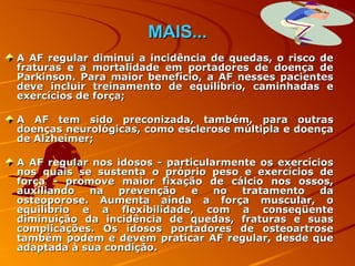 MAIS...
A AF regular diminui a incidência de quedas, o risco de
fraturas e a mortalidade em portadores de doença de
Parkinson. Para maior benefício, a AF nesses pacientes
deve incluir treinamento de equilíbrio, caminhadas e
exercícios de força;

A AF tem sido preconizada, também, para outras
doenças neurológicas, como esclerose múltipla e doença
de Alzheimer;

A AF regular nos idosos - particularmente os exercícios
nos quais se sustenta o próprio peso e exercícios de
força - promove maior fixação de cálcio nos ossos,
auxiliando  na   prevenção     e   no  tratamento    da
osteoporose. Aumenta ainda a força muscular, o
equilíbrio e a flexibilidade, com a conseqüente
diminuição da incidência de quedas, fraturas e suas
complicações. Os idosos portadores de osteoartrose
também podem e devem praticar AF regular, desde que
adaptada à sua condição.
 