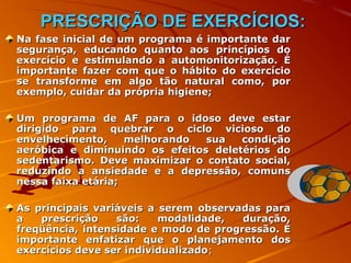 PRESCRIÇÃO DE EXERCÍCIOS:
Na fase inicial de um programa é importante dar
segurança, educando quanto aos princípios do
exercício e estimulando a automonitorização. É
importante fazer com que o hábito do exercício
se transforme em algo tão natural como, por
exemplo, cuidar da própria higiene;

Um programa de AF para o idoso deve estar
dirigido para quebrar o ciclo vicioso do
envelhecimento,     melhorando  sua   condição
aeróbica e diminuindo os efeitos deletérios do
sedentarismo. Deve maximizar o contato social,
reduzindo a ansiedade e a depressão, comuns
nessa faixa etária;

As principais variáveis a serem observadas para
a   prescrição    são:    modalidade,  duração,
freqüência, intensidade e modo de progressão. É
importante enfatizar que o planejamento dos
exercícios deve ser individualizado;
 
