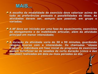 MAIS...
A escolha da modalidade de exercício deve valorizar acima de
tudo as preferências pessoais e possibilidades do idoso. As
atividades devem ser, sempre que possível, em grupo e
variadas;

A AF deve ser iniciada por uma fase de aquecimento, exercícios
de alongamento e de mobilidade articular, além da atividade
principal em menor intensidade;

A duração da atividade varia de 30 a 90 minutos, guardando
relação inversa com a intensidade. Os chamados "idosos
frágeis" e indivíduos em fase inicial do programa de exercícios
podem beneficiar-se de sessões de curta duração (cinco a dez
minutos) realizadas em dois ou mais períodos ao dia;
 