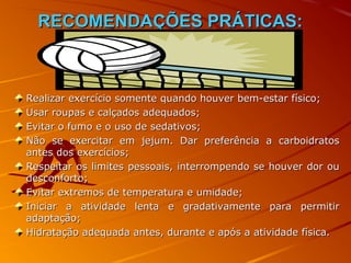 RECOMENDAÇÕES PRÁTICAS:



Realizar exercício somente quando houver bem-estar físico;
Usar roupas e calçados adequados;
Evitar o fumo e o uso de sedativos;
Não se exercitar em jejum. Dar preferência a carboidratos
antes dos exercícios;
Respeitar os limites pessoais, interrompendo se houver dor ou
desconforto;
Evitar extremos de temperatura e umidade;
Iniciar a atividade lenta e gradativamente para permitir
adaptação;
Hidratação adequada antes, durante e após a atividade física.
 