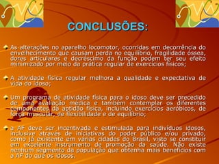 CONCLUSÕES:
As alterações no aparelho locomotor, ocorridas em decorrência do
envelhecimento que causam perda no equilíbrio, fragilidade óssea,
dores articulares e decréscimo da função podem ter seu efeito
minimizado por meio da prática regular de exercícios físicos;

A atividade física regular melhora a qualidade e expectativa de
vida do idoso;

Um programa de atividade física para o idoso deve     ser precedido
de uma avaliação médica e também contemplar           os diferentes
componentes da aptidão física, incluindo exercícios   aeróbicos, de
força muscular, de flexibilidade e de equilíbrio;

a AF deve ser incentivada e estimulada para indivíduos idosos,
inclusive através de iniciativas do poder público e/ou privado,
como já existente em várias cidades do Brasil, visto se constituir
em excelente instrumento de promoção da saúde. Não existe
nenhum segmento da população que obtenha mais benefícios com
a AF do que os idosos.
 