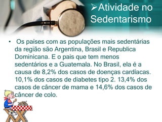 Atividade no
                          Sedentarismo

• Os países com as populações mais sedentárias
  da região são Argentina, Brasil e Republica
  Dominicana. E o pais que tem menos
  sedentários e a Guatemala. No Brasil, ela é a
  causa de 8,2% dos casos de doenças cardíacas.
  10,1% dos casos de diabetes tipo 2. 13,4% dos
  casos de câncer de mama e 14,6% dos casos de
  câncer de colo.
 