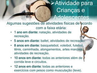 Atividade para
                               Crianças e
                              Adolescentes
Algumas sugestões de atividades físicas de acordo
               com a faixa etária:
  • 1 ano em diante: natação, atividades de
    recreação.
  • 5 anos em diante: ballet, atividades de recreação.
  • 8 anos em diante: basquetebol, voleibol, futebol,
    tênis, caminhada, alongamentos, artes marciais,
    atividades de recreação.
  • 10 anos em diante: todas as anteriores além de
    corrida leve e circuitos.
  • 12 anos em diante: todas as anteriores e
    exercícios com pesos como musculação (leve).
 
