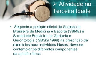  Atividade na
                        Terceira Idade

• Segundo a posição oficial da Sociedade
  Brasileira de Medicina e Esporte (SBME) e
  Sociedade Brasileira de Geriatria e
  Gerontologia ( SBGG,1999) na prescrição de
  exercícios para indivíduos idosos, deve-se
  contemplar os diferentes componentes
  da aptidão física:
 