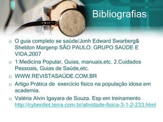 Bibliografias

o O guia completo se saúde/Jonh Edward Swarberg&
  Sheldon Margenp SÃO PAULO: GRUPO SAÚDE E
  VIDA,2007
o 1.Medicina Popular, Guias, manuais,etc. 2.Cuidados
  Pessoais, Guias de Saúde,etc.
o WWW.REVISTASAÚDE.COM.BR
o Artigo Prática de exercício físico na população idosa em
  academia.
o Valéria Alvin Igayara de Souza. Esp em treinamento
  http://cyberdiet.terra.com.br/atividade-fisica-3-1-2-233.html
 